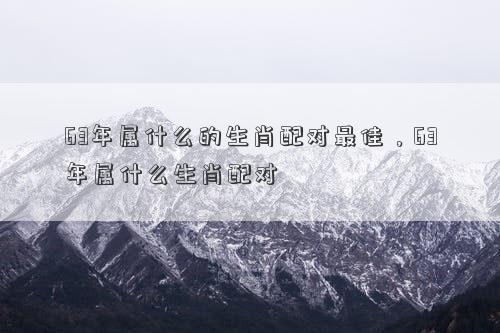 63年属什么的生肖配对最佳，63年属什么生肖配对