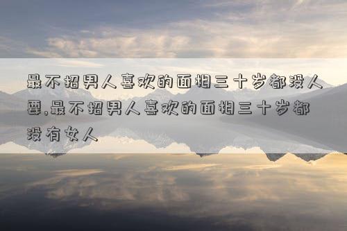 最不招男人喜欢的面相三十岁都没人要,最不招男人喜欢的面相三十岁都没有女人