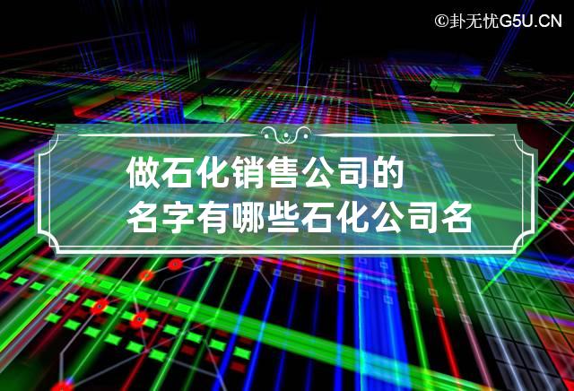 做石化销售公司的名字有哪些 石化公司名字大全寓意