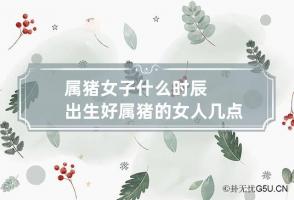 属猪女子什么时辰出生好 属猪的女人几点出生最旺夫