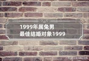 1999年属兔男最佳结婚对象 1999年属兔的男性最佳结婚年龄