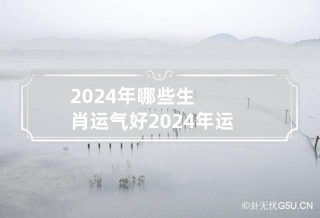 2024年哪些生肖运气好 2024年运气最旺的三大生肖