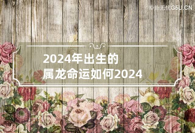 2024年出生的属龙命运如何 2024年属龙的人是什么命