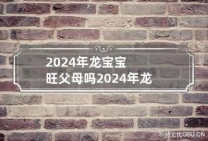 2024年龙宝宝旺父母吗 2024年龙宝宝忌什么父母