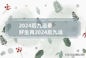 2024后九运最好生肖 2024后九运最好生肖 事业