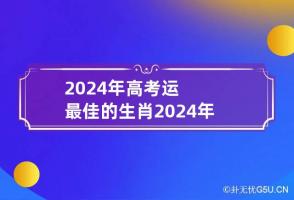 2024年高考运最佳的生肖 2024年学业好到爆的生肖