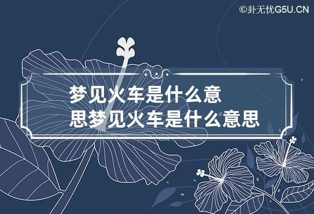 梦见火车是什么意思 梦见火车是什么意思周公解梦