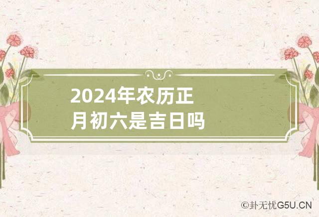 2024年农历正月初六是吉日吗