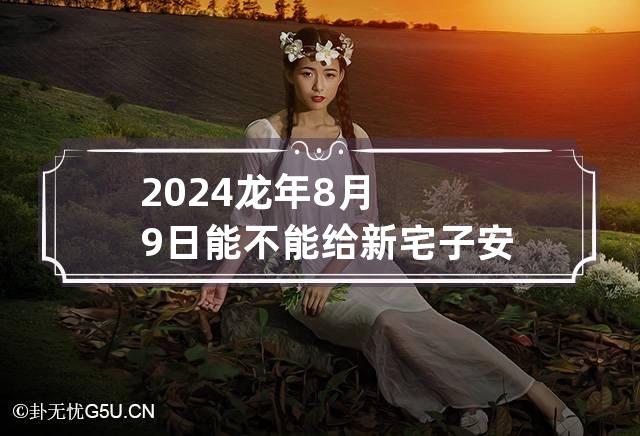 2024龙年8月9日能不能给新宅子安门