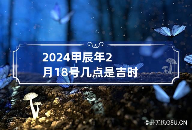 2024甲辰年2月18号几点是吉时