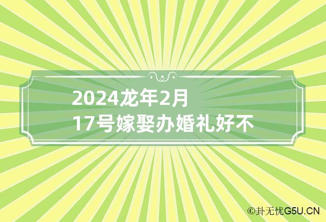 2024龙年2月17号嫁娶办婚礼好不好