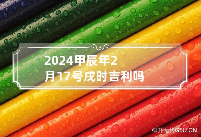 2024甲辰年2月17号戌时吉利吗