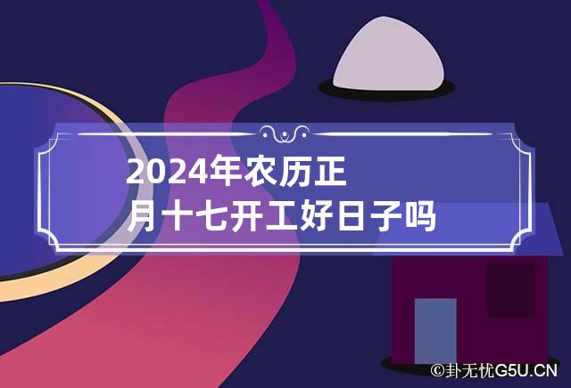 2024年农历正月十七开工好日子吗