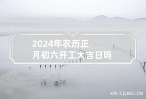 2024年农历正月初六开工大吉日吗