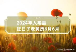 2024年入宅最旺日子老黄历6月 6月搬家入宅黄道吉日2024年