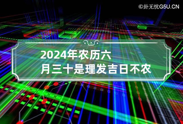 2024年农历六月三十是理发吉日不 农历六月二十三可以剪头发吗