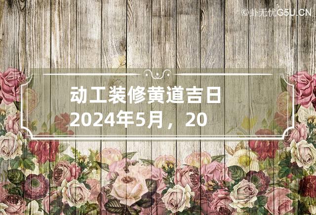 动工装修黄道吉日2024年5月，2024年5月何时动工装修