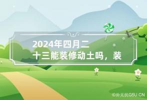 2024年四月二十三能装修动土吗，装修动土要注意什么事项