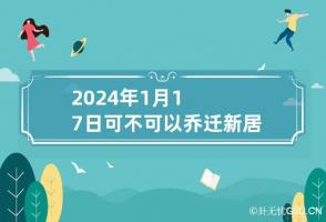 2024年1月17日可不可以乔迁新居 2024年1月搬家吉日一览表