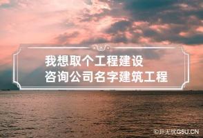 我想取个工程建设咨询公司名字 建筑工程咨询公司起名