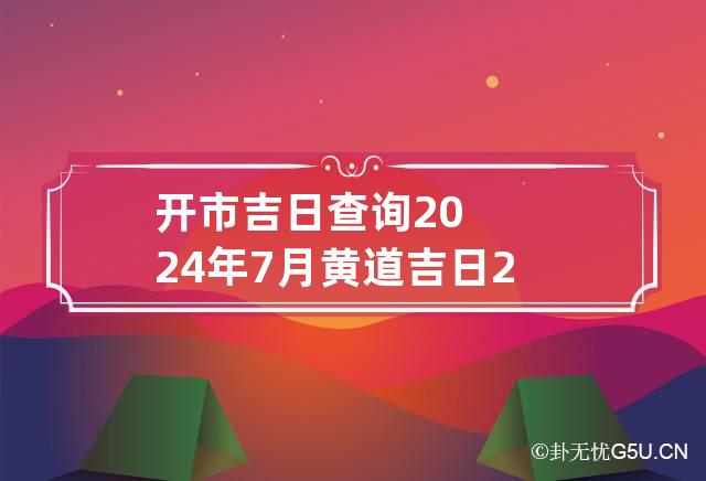 开市吉日查询2024年7月黄道吉日 2024年7月份开市吉日