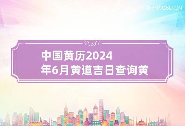 中国黄历2024年6月黄道吉日查询 黄历2024年黄道吉日查询6月