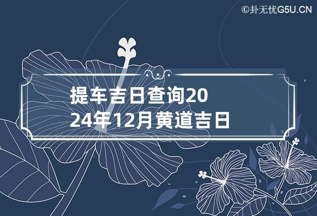 提车吉日查询2024年12月黄道吉日老黄历 提车吉日2024年12月份提车黄道吉日查询