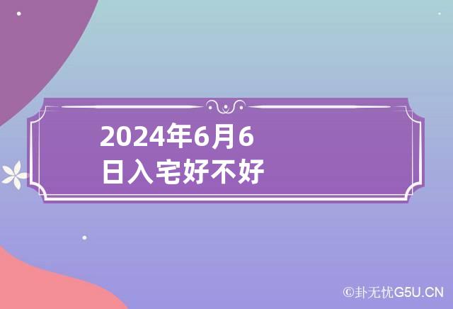 2024年6月6日入宅好不好