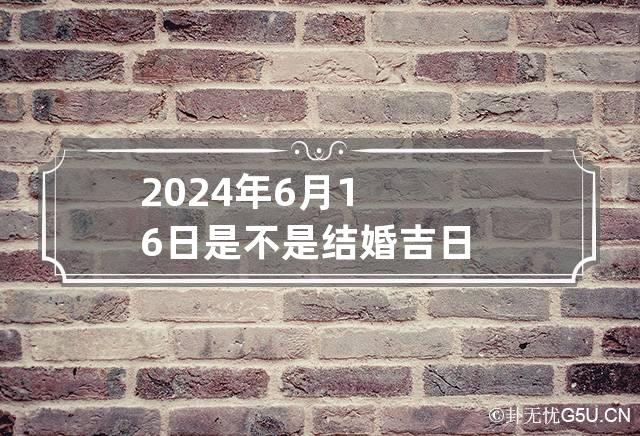 2024年6月16日是不是结婚吉日