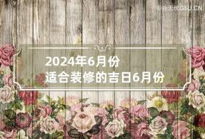 2024年6月份适合装修的吉日 6月份装修黄道吉日2024年