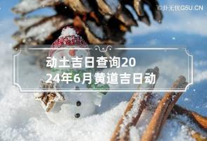 动土吉日查询2024年6月黄道吉日 动土吉日查询2024年6月