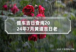 提车吉日查询2024年7月黄道吉日老黄历 提车吉日2024年7月份提车黄道吉日查询