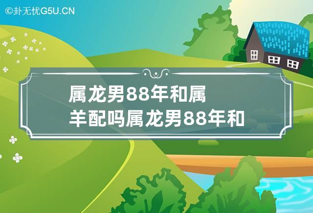 属龙男88年和属羊配吗 属龙男88年和属羊配吗好吗