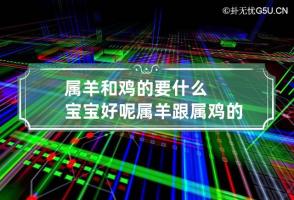 属羊和鸡的要什么宝宝好呢 属羊跟属鸡的生什么属相孩子比较好