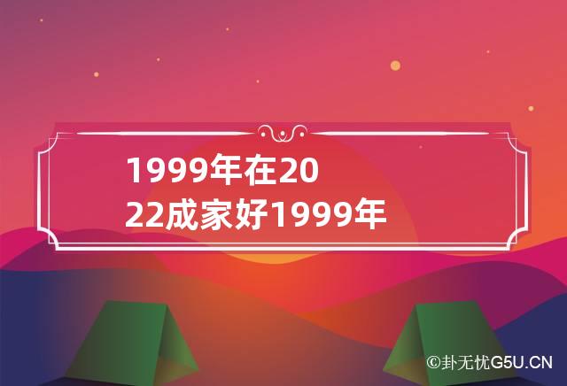 1999年在2022成家好 1999年属兔的在2022年好不好