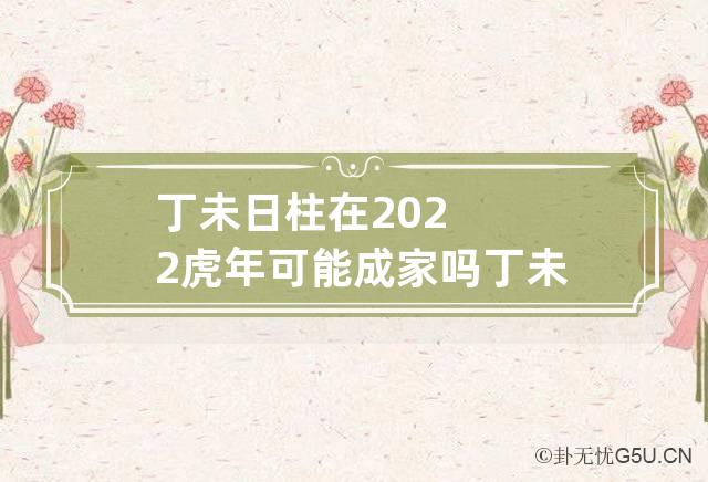 丁未日柱在2022虎年可能成家吗 丁未日柱是什么命